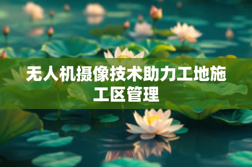 无人机摄像技术助力工地施工区管理