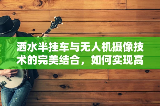 洒水半挂车与无人机摄像技术的完美结合，如何实现高效监控与精准喷洒？