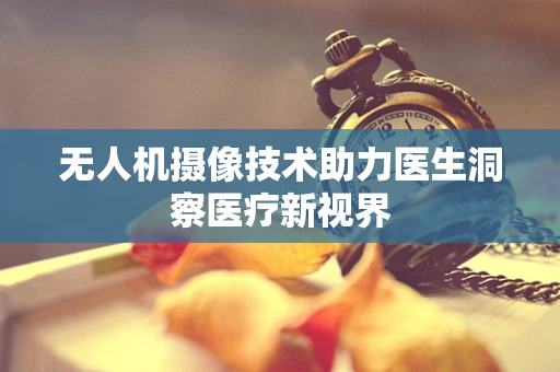 无人机摄像技术助力医生洞察医疗新视界