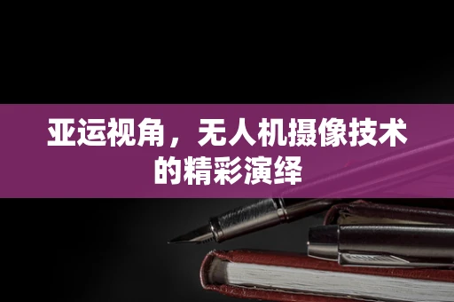 亚运视角，无人机摄像技术的精彩演绎