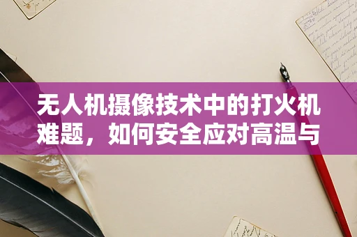 无人机摄像技术中的打火机难题，如何安全应对高温与火花？