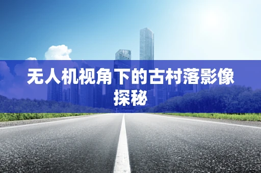 无人机视角下的古村落影像探秘