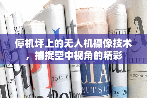 停机坪上的无人机摄像技术，捕捉空中视角的精彩