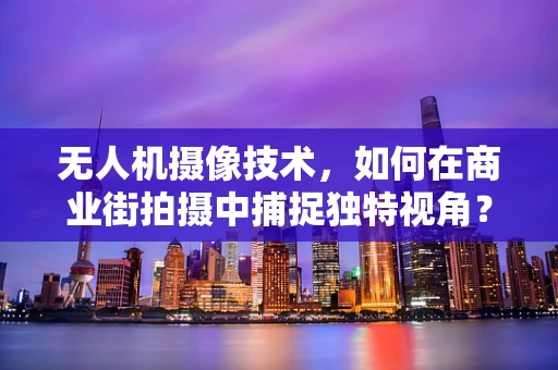 无人机摄像技术，如何在商业街拍摄中捕捉独特视角？