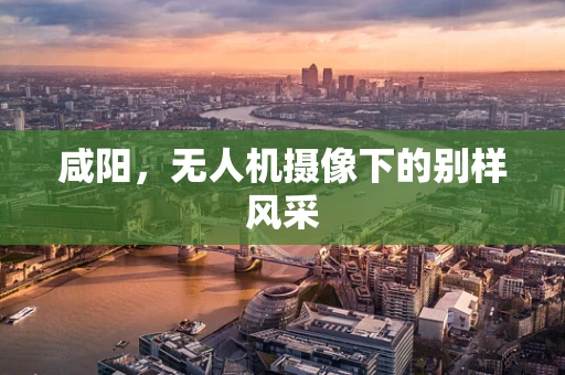 咸阳，无人机摄像下的别样风采
