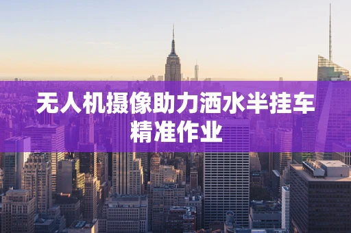 无人机摄像助力洒水半挂车精准作业