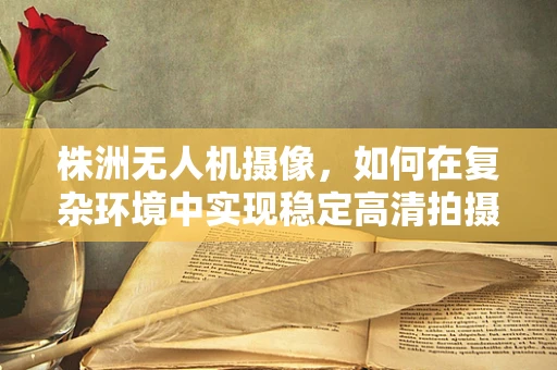 株洲无人机摄像，如何在复杂环境中实现稳定高清拍摄？