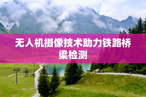 无人机摄像技术助力铁路桥梁检测