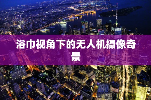 浴巾视角下的无人机摄像奇景