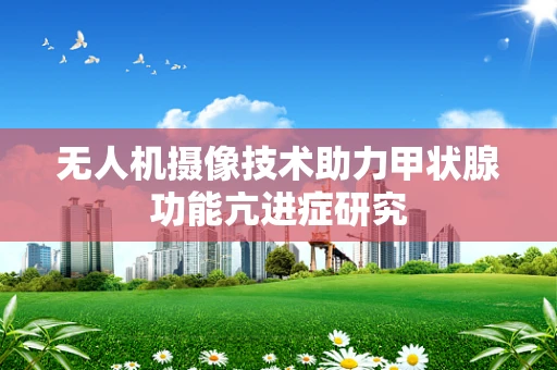 无人机摄像技术助力甲状腺功能亢进症研究