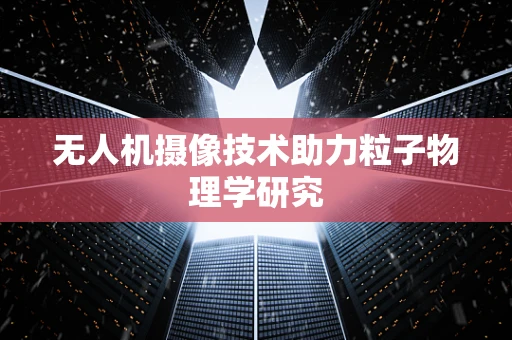 无人机摄像技术助力粒子物理学研究