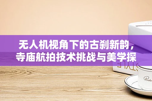 无人机视角下的古刹新韵，寺庙航拍技术挑战与美学探索