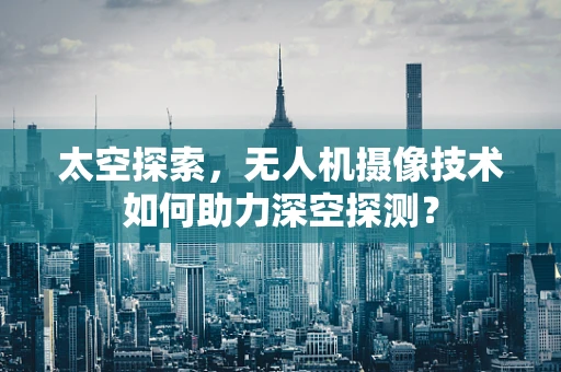 太空探索，无人机摄像技术如何助力深空探测？