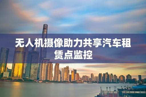 无人机摄像助力共享汽车租赁点监控