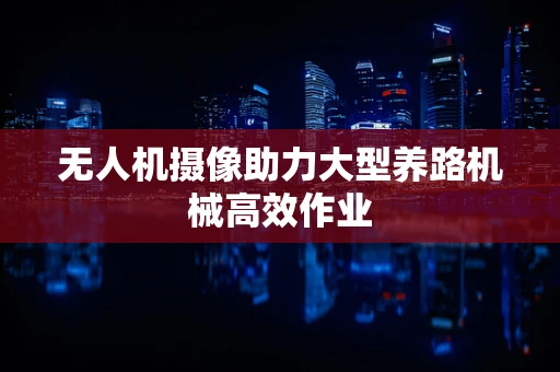 无人机摄像助力大型养路机械高效作业