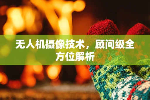 无人机摄像技术，顾问级全方位解析