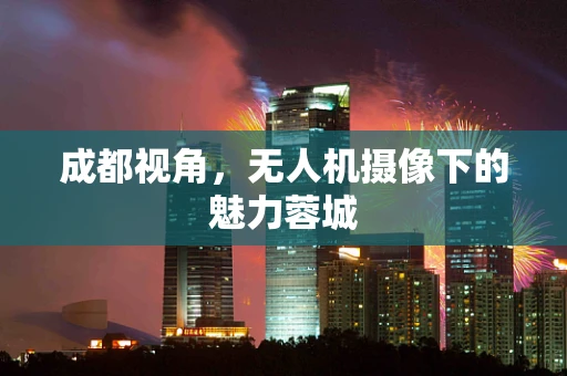 成都视角，无人机摄像下的魅力蓉城