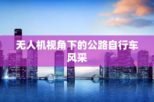 无人机视角下的公路自行车风采