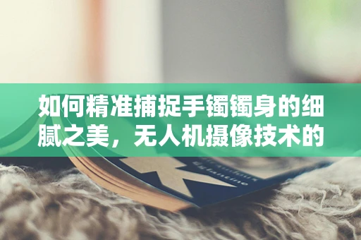 如何精准捕捉手镯镯身的细腻之美，无人机摄像技术的挑战与解决方案