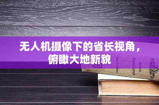 无人机摄像下的省长视角，俯瞰大地新貌