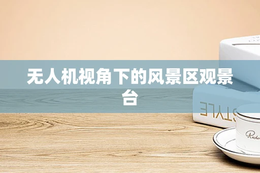 无人机视角下的风景区观景台