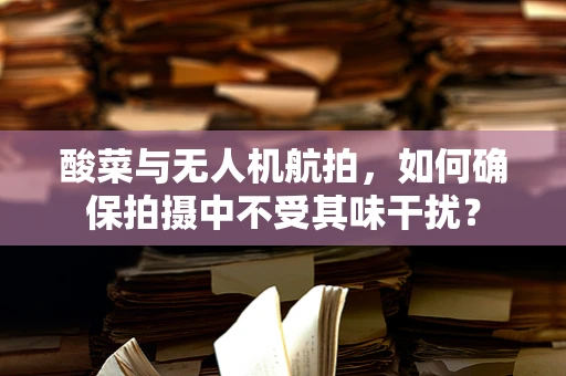 酸菜与无人机航拍，如何确保拍摄中不受其味干扰？