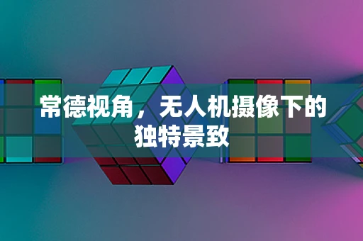 常德视角，无人机摄像下的独特景致