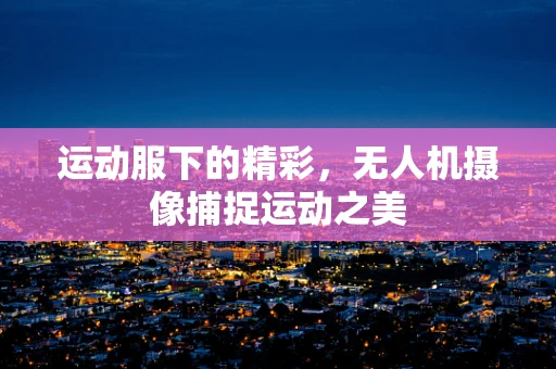 运动服下的精彩，无人机摄像捕捉运动之美