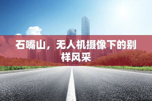 石嘴山，无人机摄像下的别样风采