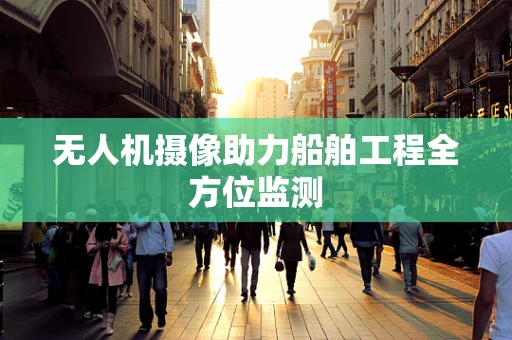 无人机摄像助力船舶工程全方位监测