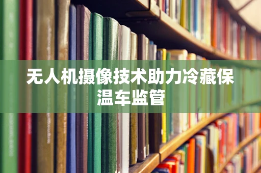 无人机摄像技术助力冷藏保温车监管
