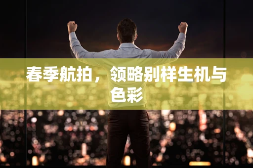 春季航拍，领略别样生机与色彩