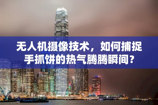 无人机摄像技术，如何捕捉手抓饼的热气腾腾瞬间？