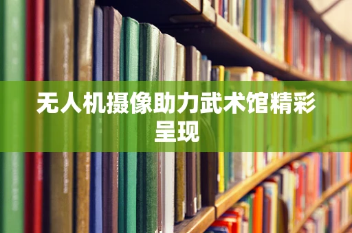 无人机摄像助力武术馆精彩呈现