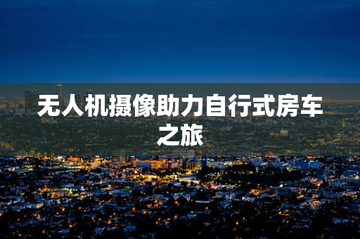 无人机摄像助力自行式房车之旅