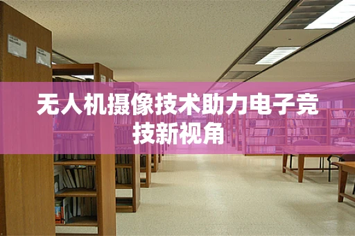 无人机摄像技术助力电子竞技新视角
