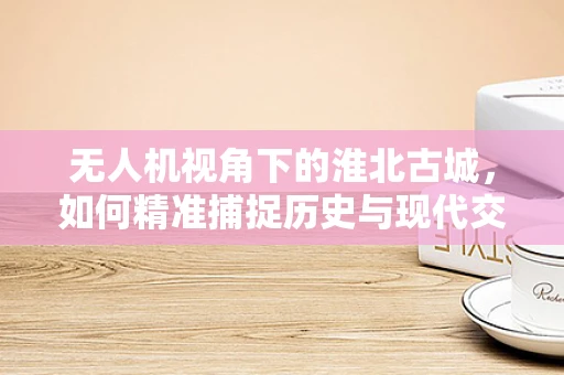 无人机视角下的淮北古城，如何精准捕捉历史与现代交融的瞬间？