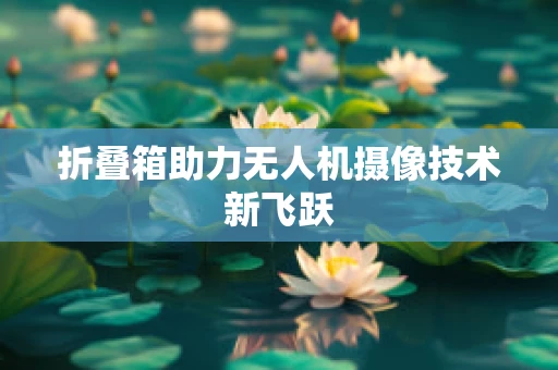 折叠箱助力无人机摄像技术新飞跃