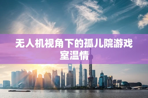 无人机视角下的孤儿院游戏室温情
