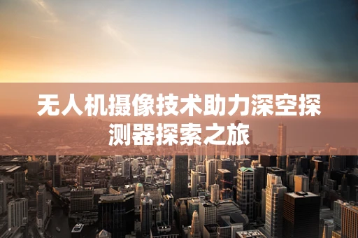无人机摄像技术助力深空探测器探索之旅
