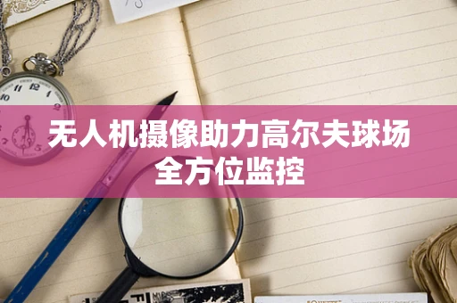 无人机摄像助力高尔夫球场全方位监控