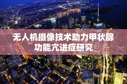 无人机摄像技术助力甲状腺功能亢进症研究