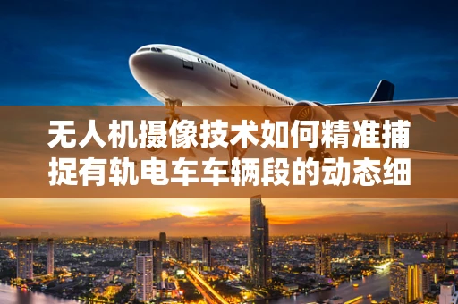 无人机摄像技术如何精准捕捉有轨电车车辆段的动态细节？