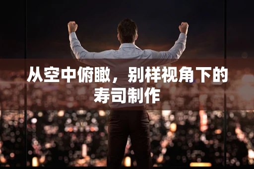 从空中俯瞰，别样视角下的寿司制作