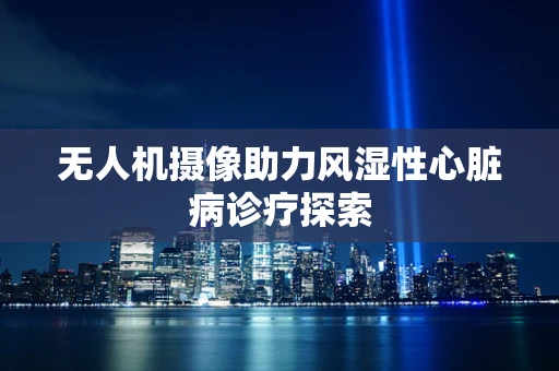 无人机摄像助力风湿性心脏病诊疗探索