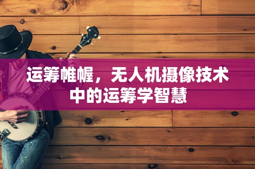 运筹帷幄，无人机摄像技术中的运筹学智慧