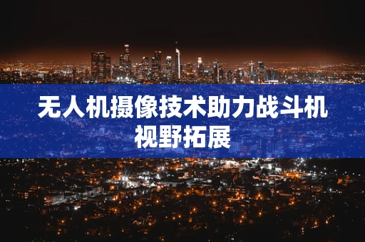 无人机摄像技术助力战斗机视野拓展