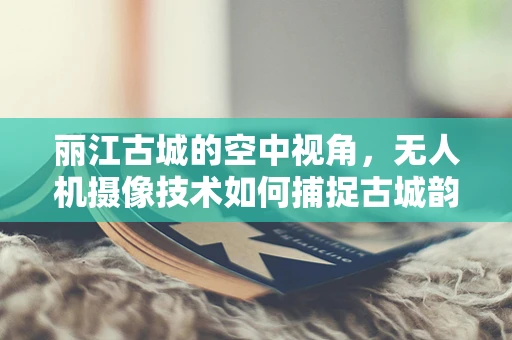 丽江古城的空中视角，无人机摄像技术如何捕捉古城韵味？