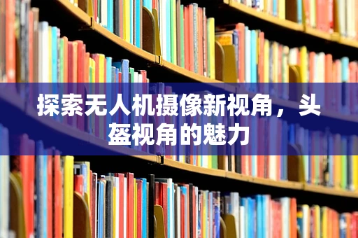 探索无人机摄像新视角，头盔视角的魅力