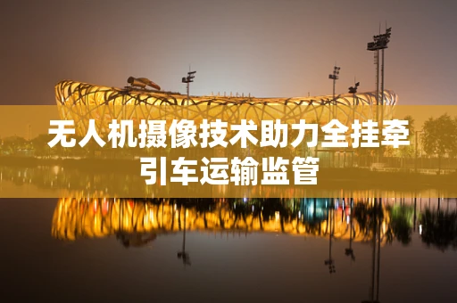 无人机摄像技术助力全挂牵引车运输监管